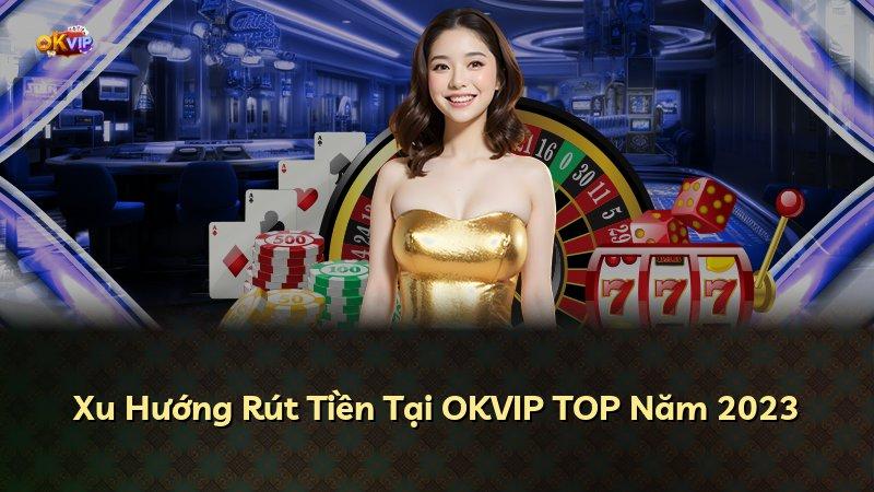 Xu Hướng Rút Tiền Tại OKVIP TOP Năm 2023